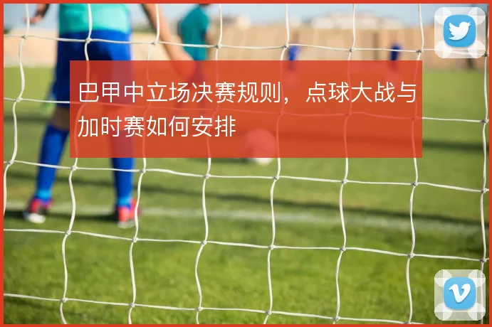 巴甲中立场决赛规则，点球大战与加时赛如何安排