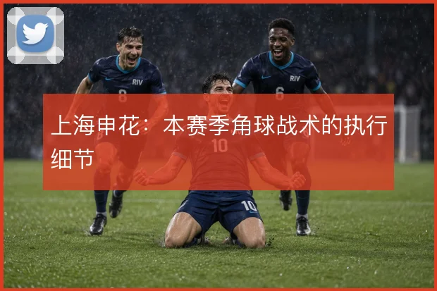 上海申花：本赛季角球战术的执行细节