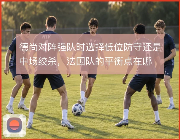 德尚对阵强队时选择低位防守还是中场绞杀，法国队的平衡点在哪