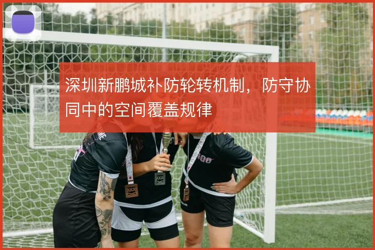 深圳新鹏城补防轮转机制，防守协同中的空间覆盖规律