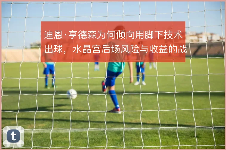 迪恩·亨德森为何倾向用脚下技术出球,水晶宫后场风险与收益的战术权衡