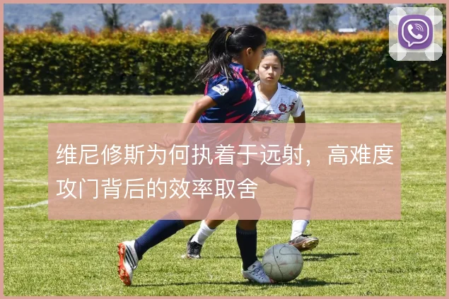 维尼修斯为何执着于远射，高难度攻门背后的效率取舍