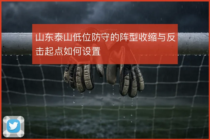 山东泰山低位防守的阵型收缩与反击起点如何设置