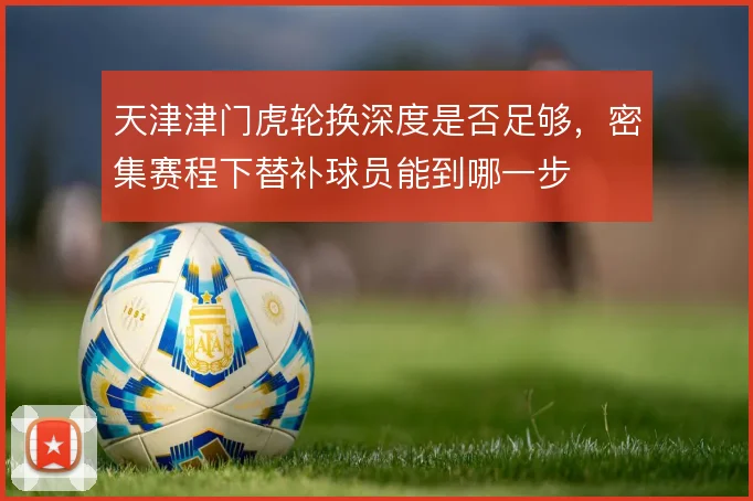 天津津门虎轮换深度是否足够,密集赛程下替补球员能到哪一步