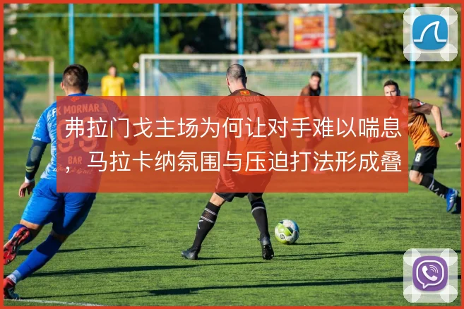 弗拉门戈主场为何让对手难以喘息，马拉卡纳氛围与压迫打法形成叠加