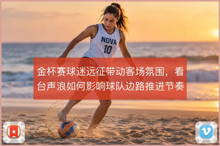 金杯赛球迷远征带动客场氛围，看台声浪如何影响球队边路推进节奏