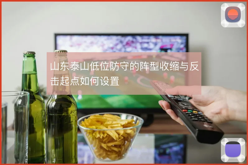 山东泰山低位防守的阵型收缩与反击起点如何设置