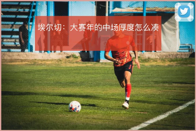 埃尔切:大赛年的中场厚度怎么凑