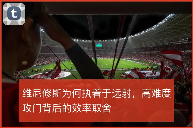 维尼修斯为何执着于远射，高难度攻门背后的效率取舍