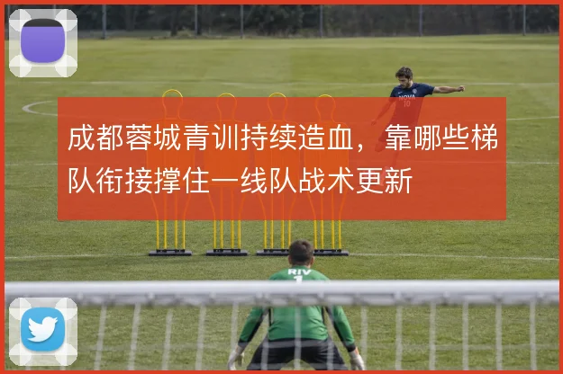 成都蓉城青训持续造血，靠哪些梯队衔接撑住一线队战术更新
