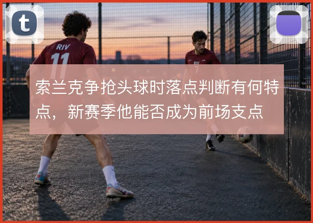 索兰克争抢头球时落点判断有何特点,新赛季他能否成为前场支点
