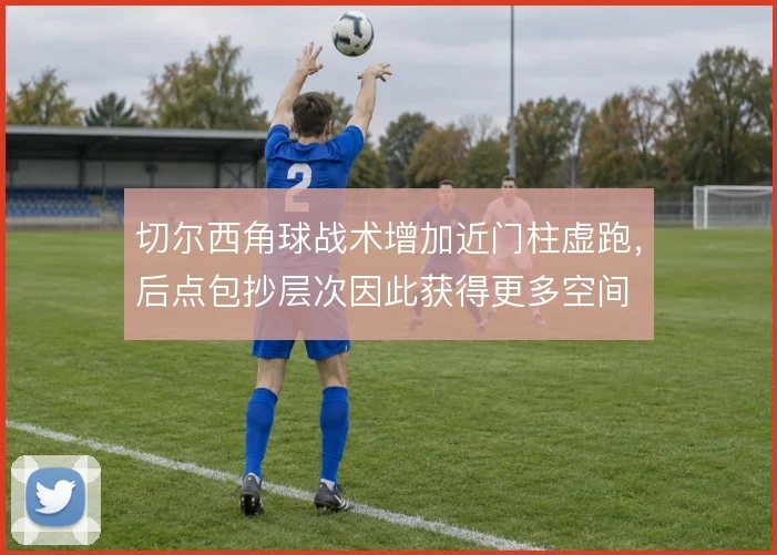 切尔西角球战术增加近门柱虚跑，后点包抄层次因此获得更多空间
