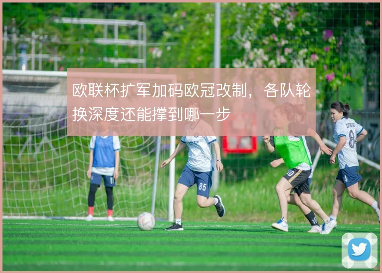 欧联杯扩军加码欧冠改制，各队轮换深度还能撑到哪一步