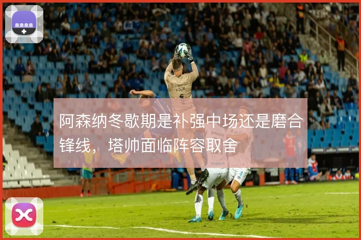 阿森纳冬歇期是补强中场还是磨合锋线，塔帅面临阵容取舍