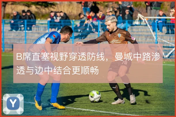 B席直塞视野穿透防线，曼城中路渗透与边中结合更顺畅
