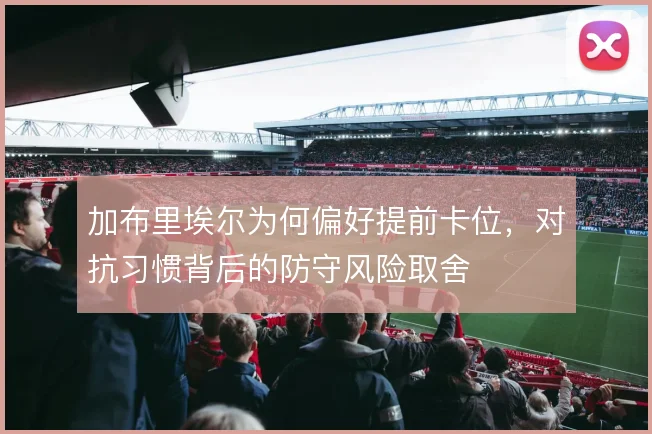 加布里埃尔为何偏好提前卡位，对抗习惯背后的防守风险取舍