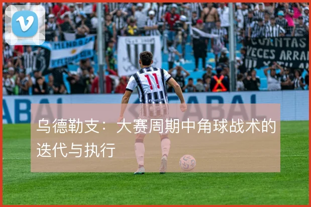 乌德勒支：大赛周期中角球战术的迭代与执行