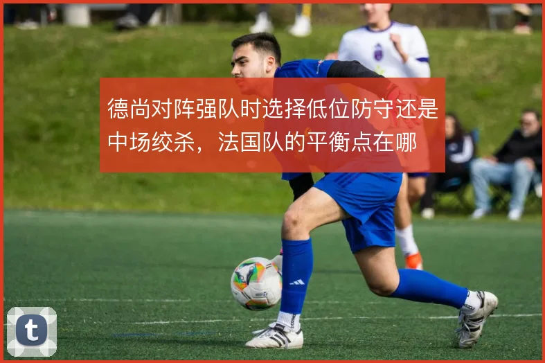 德尚对阵强队时选择低位防守还是中场绞杀，法国队的平衡点在哪
