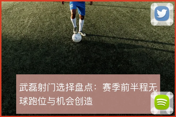 武磊射门选择盘点：赛季前半程无球跑位与机会创造
