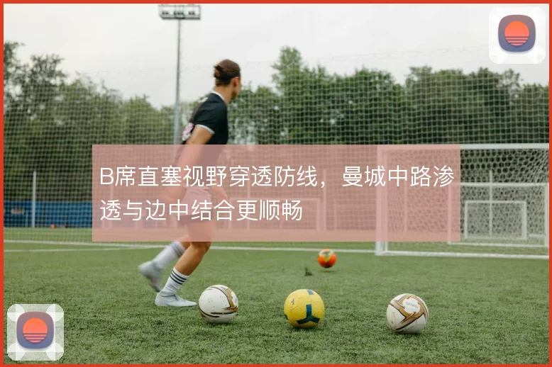 B席直塞视野穿透防线，曼城中路渗透与边中结合更顺畅
