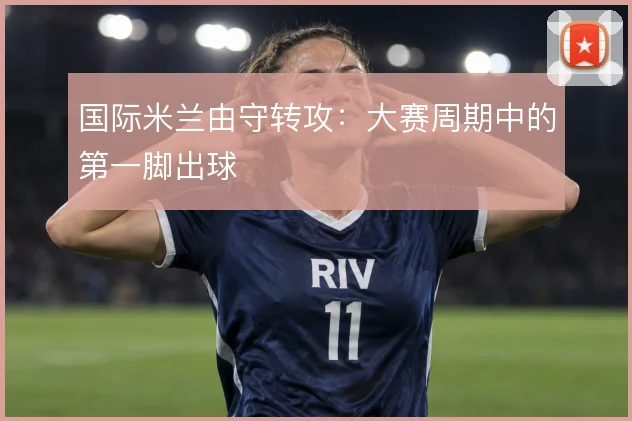 国际米兰由守转攻：大赛周期中的第一脚出球