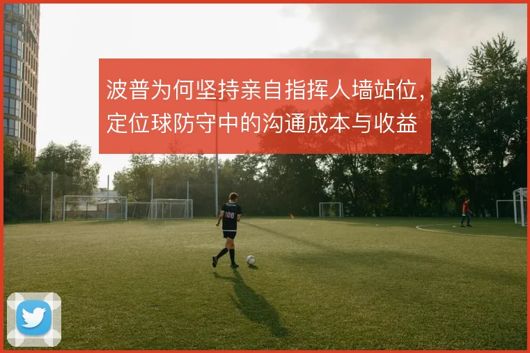 波普为何坚持亲自指挥人墙站位,定位球防守中的沟通成本与收益